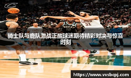 骑士队与鹿队激战正酣球迷期待精彩对决与惊喜时刻